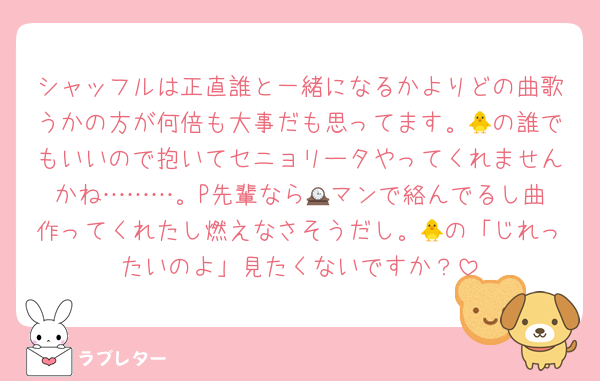 シャッフルは正直誰と一緒になるかよりどの曲歌うかの方が何倍も大事だも思ってます。🐥の誰でもいいので抱いてセニョリータやってくれませんかね………。P先輩なら🕰️マンで絡んでるし曲作ってくれたし燃えなさそうだし。🐥の「じれったいのよ」見たくないですか？