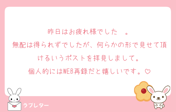 昨日はお疲れ様でした〜。
無配は得られずでしたが、何らかの形で見せて頂けるいうポストを拝見しまして。
個人的にはWEB再録だと嬉しいです。