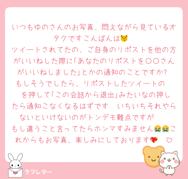いつもゆのさんのお写真、悶えながら見ているオタクですこんばんは😽
ツイートされてたの、ご自身のリポストを他の方がいいねした際に｢あなたのリポストを〇〇さんがいいねしました｣とかの通知のことですか⁉️もしそうでしたら、リポストしたツイートの•••を押して｢この会話から退出｣みたいなの押したら通知こなくなるはずです🥲いちいちそれやらないといけないのがトンデモ難点ですが🥲
もし違うこと言ってたらホンマすみません😭😭これからもお写真、楽しみにしております🫶💖