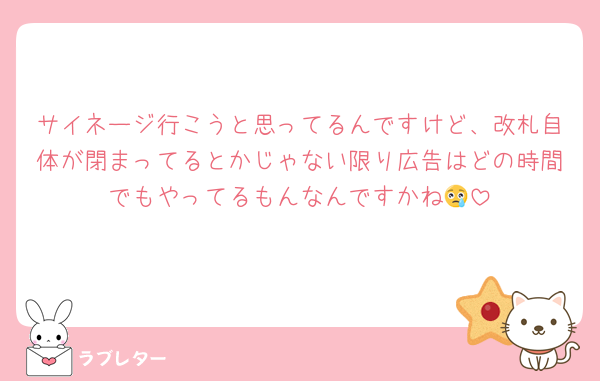 サイネージ行こうと思ってるんですけど、改札自体が閉まってるとかじゃない限り広告はどの時間でもやってるもんなんですかね😢