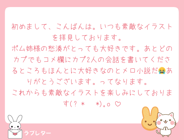 初めまして、こんばんは。いつも素敵なイラストを拝見しております。
ポム姉様の愁湊がとっても大好きです。あとどのカプでもコメ欄にカプ2人の会話を書いてくださるところもほんとに大好きなのとメロ小説だ😭ありがとうございます。ってなります。
これからも素敵なイラストを楽しみにしております(ღ*ˇ ˇ*)｡o♡