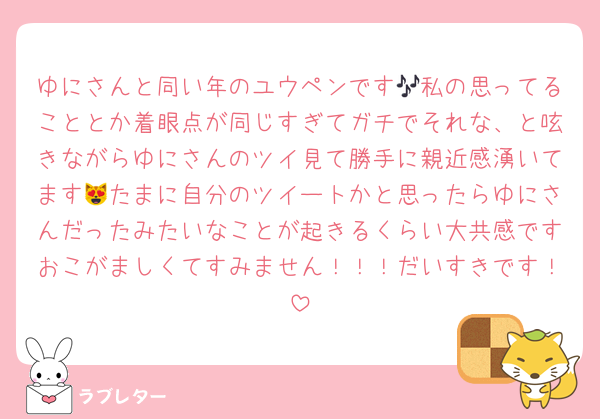 ゆにさんと同い年のユウペンです🎶私の思ってることとか着眼点が同じすぎてガチでそれな、と呟きながらゆにさんのツイ見て勝手に親近感湧いてます😻たまに自分のツイートかと思ったらゆにさんだったみたいなことが起きるくらい大共感ですおこがましくてすみません！！！だいすきです！