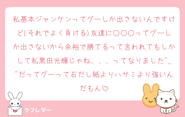 私基本ジャンケンってグーしか出さないんですけど(それでよく負ける)友達に○○○ってグーしか出さないから余裕で勝てるって言われてもしかして私黒田光輝じゃね、、、ってなりました^_^だってグーって石だし紙よりハサミより強いんだもん