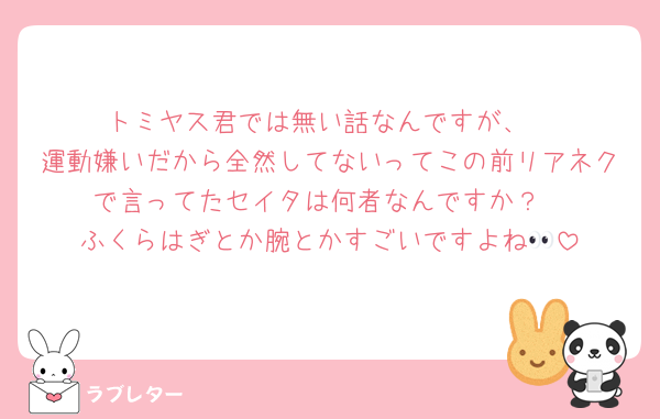 トミヤス君では無い話なんですが、
運動嫌いだから全然してないってこの前リアネクで言ってたセイタは何者なんですか？
ふくらはぎとか腕とかすごいですよね👀
