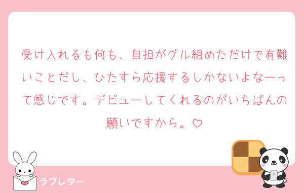 受け入れるも何も、自担がグル組めただけで有難いことだし、ひたすら応援するしかないよなーって感じです。デビューしてくれるのがいちばんの願いですから。