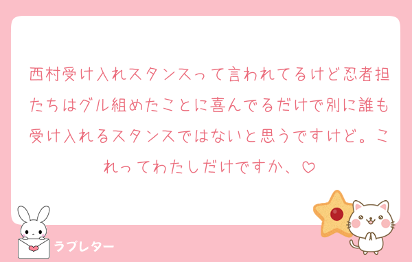 西村受け入れスタンスって言われてるけど忍者担たちはグル組めたことに喜んでるだけで別に誰も受け入れるスタンスではないと思うですけど。これってわたしだけですか、
