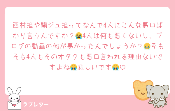 西村担や関ジュ担ってなんで4人にこんな悪口ばかり言うんですか？😭4人は何も悪くないし、ブログの動画の何が悪かったんでしょうか？😭そもそも4人もそのオタクも悪口言われる理由ないですよね😭悲しいです😭