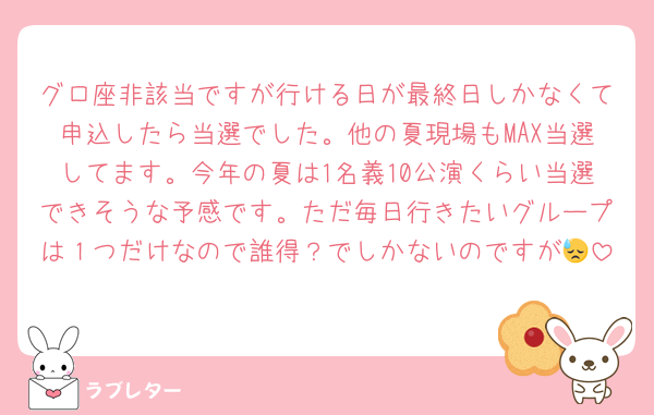 グロ座非該当ですが行ける日が最終日しかなくて申込したら当選でした。他の夏現場もMAX当選してます。今年の夏は1名義10公演くらい当選できそうな予感です。ただ毎日行きたいグループは１つだけなので誰得？でしかないのですが😓