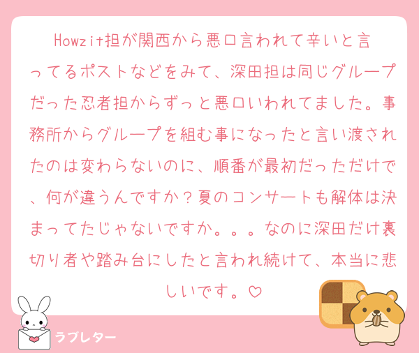 Howzit担が関西から悪口言われて辛いと言ってるポストなどをみて、深田担は同じグループだった忍者担からずっと悪口いわれてました。事務所からグループを組む事になったと言い渡されたのは変わらないのに、順番が最初だっただけで、何が違うんですか？夏のコンサートも解体は決まってたじゃないですか。。。なのに深田だけ裏切り者や踏み台にしたと言われ続けて、本当に悲しいです。