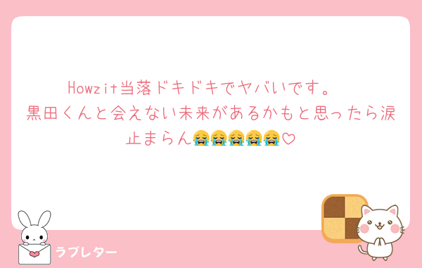Howzit当落ドキドキでヤバいです。
黒田くんと会えない未来があるかもと思ったら涙止まらん😭😭😭😭😭