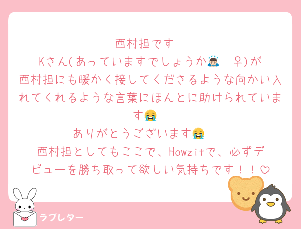 西村担です
Kさん(あっていますでしょうか🙇🏻‍♀️)が西村担にも暖かく接してくださるような向かい入れてくれるような言葉にほんとに助けられています😭
ありがとうございます😭🤍
西村担としてもここで、Howzitで、必ずデビューを勝ち取って欲しい気持ちです！！