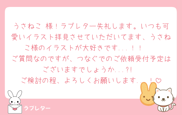 うさねこ 様！ラブレター失礼します。いつも可愛いイラスト拝見させていただいてます、うさねこ様のイラストが大好きです...！！🩷
ご質問なのですが、つなぐでのご依頼受付予定はございますでしょうか...?!
ご検討の程、よろしくお願いします...！