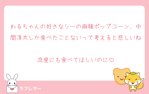 わるちゃんの好きなシーの麻辣ポップコーン、中間淳太しか食べたことないって考えると悲しいね
流星にも食べてほしいのに