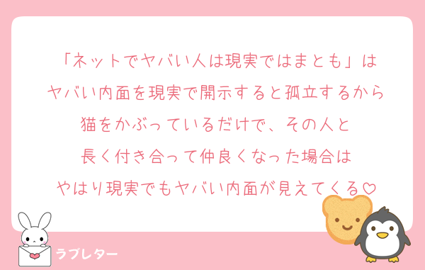 「ネットでヤバい人は現実ではまとも」は
ヤバい内面を現実で開示すると孤立するから
猫をかぶっているだけで、その人と
長く付き合って仲良くなった場合は
やはり現実でもヤバい内面が見えてくる