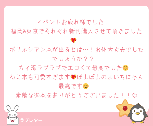 イベントお疲れ様でした！
福岡&東京でそれぞれ新刊購入させて頂きました💖
ポリネシアン本が出るとは…！お体大丈夫でしたでしょうか？？
カイ潔ラブラブでエロくて最高でした😊
ねこ本も可愛すぎます💖ぽよぽよのよいちにゃん最高です😊
素敵な御本をありがとうございました！！