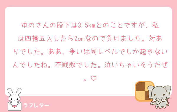 ゆのさんの股下は3.5kmとのことですが、私は四捨五入したら2cmなので負けました。対ありでした。ああ、争いは同レベルでしか起きないんでしたね。不戦敗でした。泣いちゃいそうだぜ。
