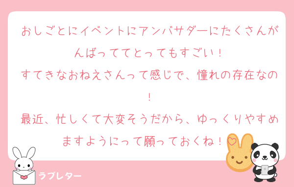 おしごとにイベントにアンバサダーにたくさんがんばっててとってもすごい！
すてきなおねえさんって感じで、憧れの存在なの！
最近、忙しくて大変そうだから、ゆっくりやすめますようにって願っておくね！