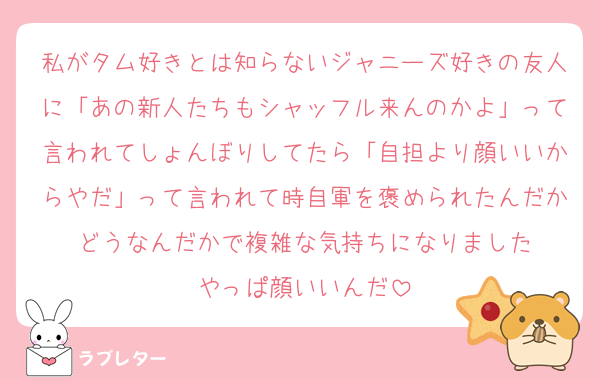 私がタム好きとは知らないジャニーズ好きの友人に「あの新人たちもシャッフル来んのかよ」って言われてしょんぼりしてたら「自担より顔いいからやだ」って言われて時自軍を褒められたんだかどうなんだかで複雑な気持ちになりました
やっぱ顔いいんだ