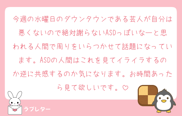 今週の水曜日のダウンタウンである芸人が自分は悪くないので絶対謝らないASDっぽいなーと思われる人間で周りをいらつかせて話題になっています。ASDの人間はこれを見てイライラするのか逆に共感するのか気になります。お時間あったら見て欲しいです。
