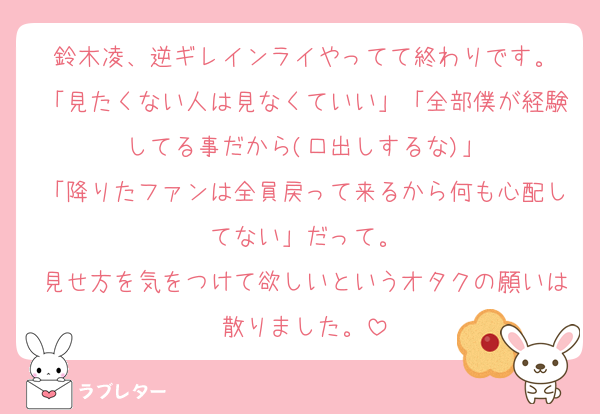 鈴木凌、逆ギレインライやってて終わりです。
「見たくない人は見なくていい」「全部僕が経験してる事だから(口出しするな)」
「降りたファンは全員戻って来るから何も心配してない」だって。
見せ方を気をつけて欲しいというオタクの願いは散りました。