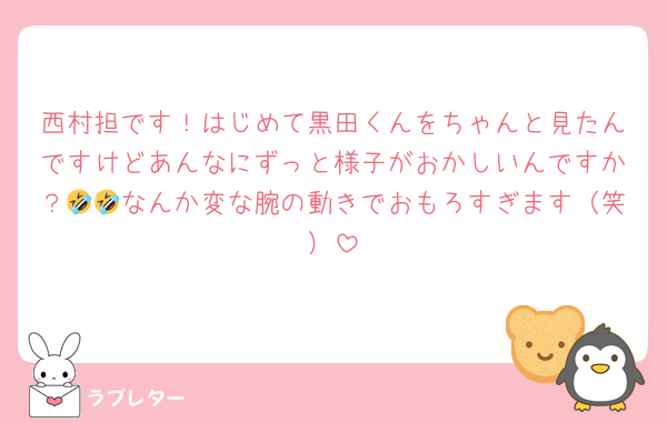 西村担です！はじめて黒田くんをちゃんと見たんですけどあんなにずっと様子がおかしいんですか？🤣🤣なんか変な腕の動きでおもろすぎます（笑）