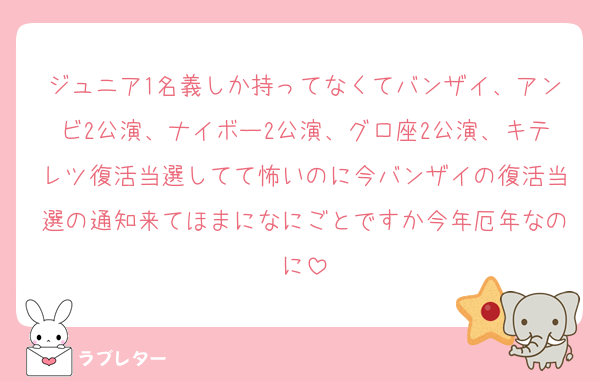 ジュニア1名義しか持ってなくてバンザイ、アンビ2公演、ナイボー2公演、グロ座2公演、キテレツ復活当選してて怖いのに今バンザイの復活当選の通知来てほまになにごとですか今年厄年なのに
