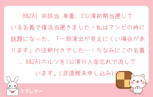 B&ZAI 非該当 単番、2公演初期当選している名義で復活当選きました！私はアンビの時に話題になった、「一部演出が見えにくい場合があります」の注釈付きでした…！ちなみにこの名義、B&ZAIホルツを1公演分入金忘れで流しています。(武道館未申し込み)