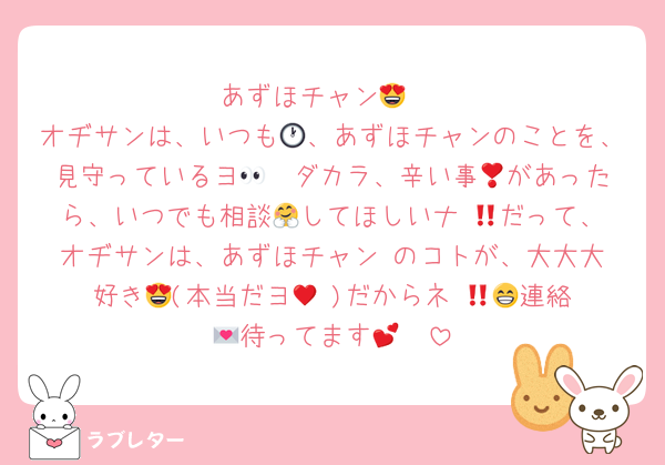 あずほチャン😍♥️
オヂサンは、いつも🕐、あずほチャンのことを、見守っているヨ👀❣️ダカラ、辛い事😱があったら、いつでも相談🤗してほしいナ‼️😘だって、オヂサンは、あずほチャン♥️のコトが、大大大好き😍(本当だヨ🫣♥️)だからネ‼️😁💖連絡💌待ってます🤭💕