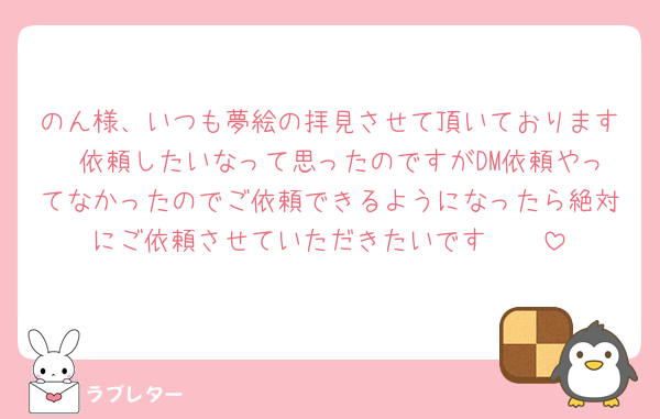 のん様、いつも夢絵の拝見させて頂いております🥲依頼したいなって思ったのですがDM依頼やってなかったのでご依頼できるようになったら絶対にご依頼させていただきたいです🥲🥲