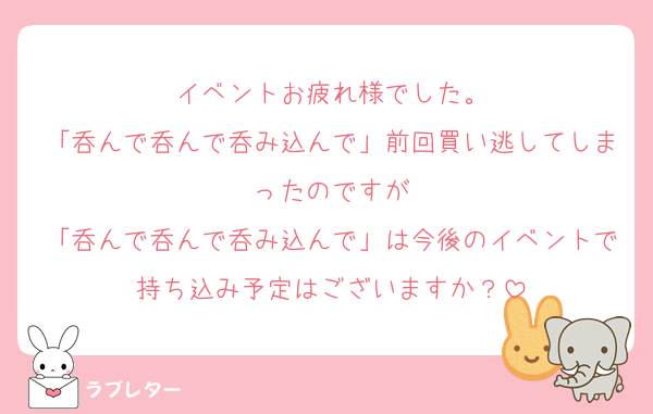 イベントお疲れ様でした。
「呑んで呑んで呑み込んで」前回買い逃してしまったのですが
「呑んで呑んで呑み込んで」は今後のイベントで持ち込み予定はございますか？