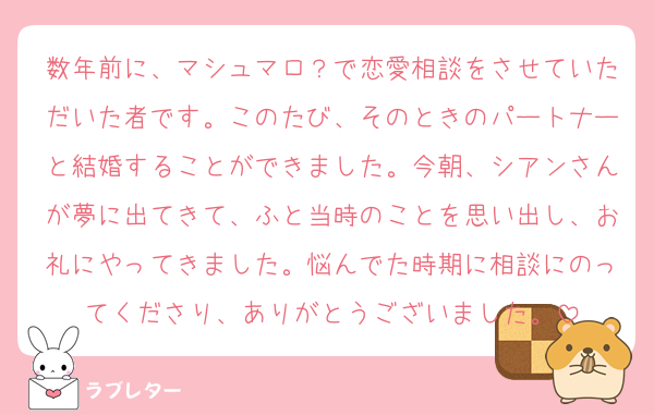 数年前に、マシュマロ？で恋愛相談をさせていただいた者です。このたび、そのときのパートナーと結婚することができました。今朝、シアンさんが夢に出てきて、ふと当時のことを思い出し、お礼にやってきました。悩んでた時期に相談にのってくださり、ありがとうございました。