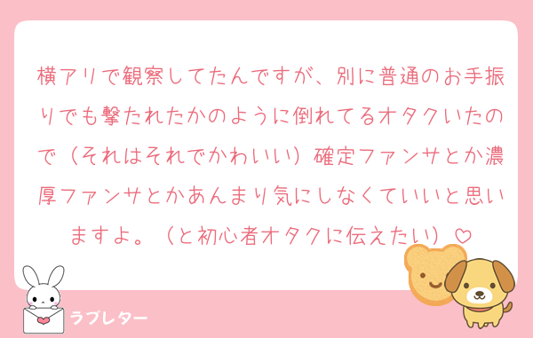 横アリで観察してたんですが、別に普通のお手振りでも撃たれたかのように倒れてるオタクいたので（それはそれでかわいい）確定ファンサとか濃厚ファンサとかあんまり気にしなくていいと思いますよ。（と初心者オタクに伝えたい）