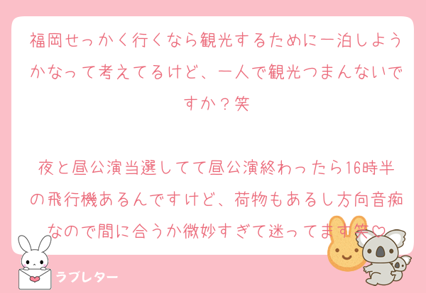 福岡せっかく行くなら観光するために一泊しようかなって考えてるけど、一人で観光つまんないですか？笑

夜と昼公演当選してて昼公演終わったら16時半の飛行機あるんですけど、荷物もあるし方向音痴なので間に合うか微妙すぎて迷ってます笑