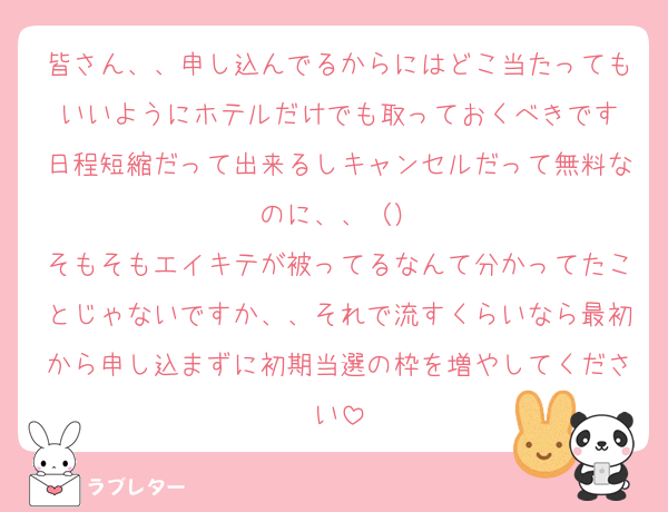 皆さん、、申し込んでるからにはどこ当たってもいいようにホテルだけでも取っておくべきです
日程短縮だって出来るしキャンセルだって無料なのに、、（）
そもそもエイキテが被ってるなんて分かってたことじゃないですか、、それで流すくらいなら最初から申し込まずに初期当選の枠を増やしてください
