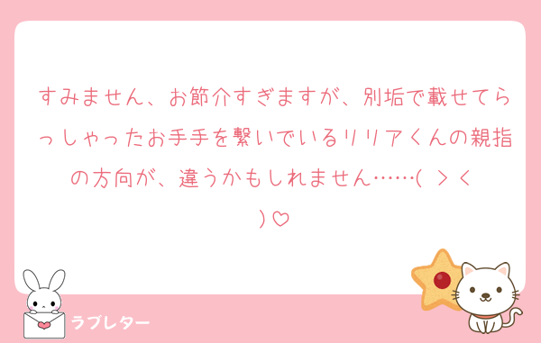すみません、お節介すぎますが、別垢で載せてらっしゃったお手手を繋いでいるリリアくんの親指の方向が、違うかもしれません……( > < )