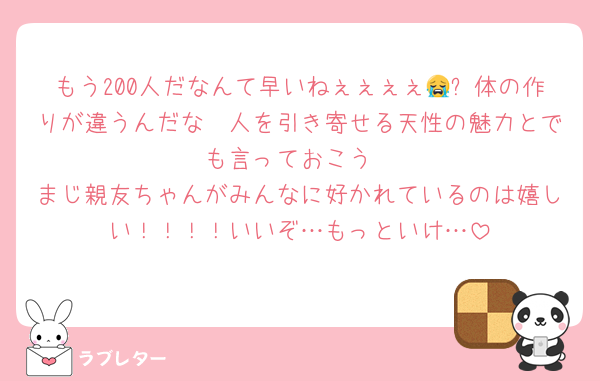 もう200人だなんて早いねぇぇぇぇ😭✨体の作りが違うんだな🫵人を引き寄せる天性の魅力とでも言っておこう
まじ親友ちゃんがみんなに好かれているのは嬉しい！！！！いいぞ…もっといけ…