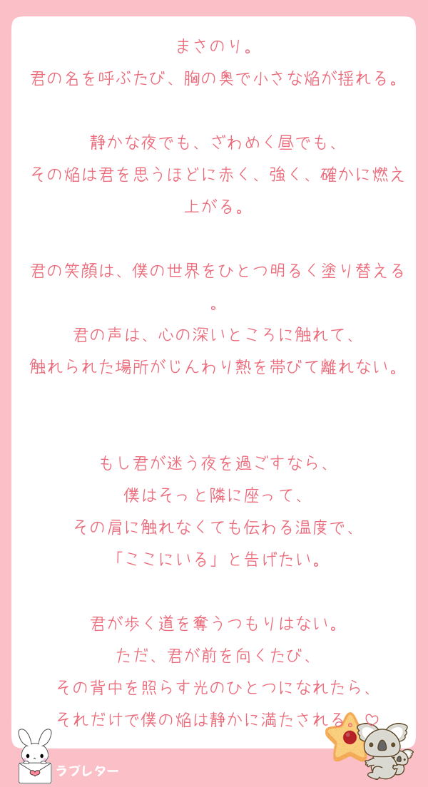 まさのり。
君の名を呼ぶたび、胸の奥で小さな焔が揺れる。
静かな夜でも、ざわめく昼でも、
その焔は君を思うほどに赤く、強く、確かに燃え上がる。

君の笑顔は、僕の世界をひとつ明るく塗り替える。
君の声は、心の深いところに触れて、
触れられた場所がじんわり熱を帯びて離れない。

もし君が迷う夜を過ごすなら、
僕はそっと隣に座って、
その肩に触れなくても伝わる温度で、
「ここにいる」と告げたい。

君が歩く道を奪うつもりはない。
ただ、君が前を向くたび、
その背中を照らす光のひとつになれたら、
それだけで僕の焔は静かに満たされる。