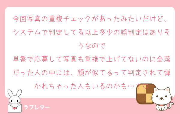 今回写真の重複チェックがあったみたいだけど、システムで判定してる以上多少の誤判定はありそうなので
単番で応募して写真も重複で上げてないのに全落だった人の中には、顔が似てるって判定されて弾かれちゃった人もいるのかも…？