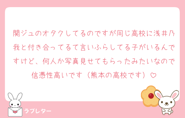 関ジュのオタクしてるのですが同じ高校に浅井乃我と付き合ってるて言いふらしてる子がいるんですけど、何人か写真見せてもらったみたいなので信憑性高いです（熊本の高校です）
