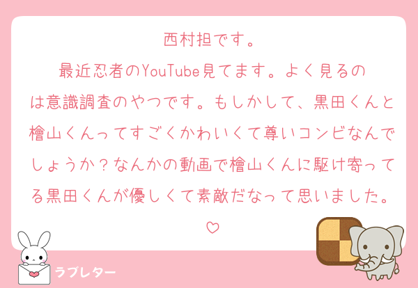 西村担です。
最近忍者のYouTube見てます。よく見るのは意識調査のやつです。もしかして、黒田くんと檜山くんってすごくかわいくて尊いコンビなんでしょうか？なんかの動画で檜山くんに駆け寄ってる黒田くんが優しくて素敵だなって思いました。