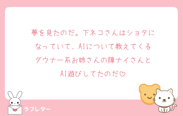 夢を見たのだ。下ネコさんはショタに
なっていて、AIについて教えてくる
ダウナー系お姉さんの障ナイさんと
AI遊びしてたのだ