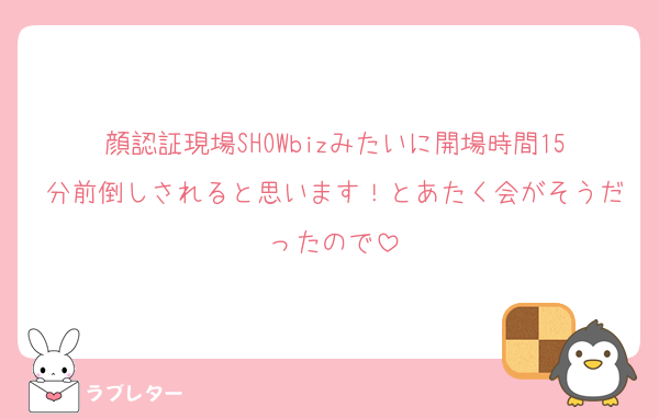 顔認証現場SHOWbizみたいに開場時間15分前倒しされると思います！とあたく会がそうだったので