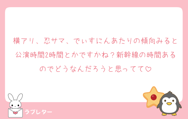 横アリ、忍サマ、でぃすにんあたりの傾向みると公演時間2時間とかですかね？新幹線の時間あるのでどうなんだろうと思ってて