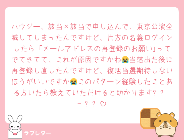 ハウジー、該当×該当で申し込んで、東京公演全滅してしまったんですけど、片方の名義ログインしたら「メールアドレスの再登録のお願い｣ってでてきてて、これが原因ですかね😭当落出た後に再登録し直したんですけど、復活当選期待しないほうがいいですか😭このパターン経験したことある方いたら教えていただけると助かります՞߹ - ߹՞