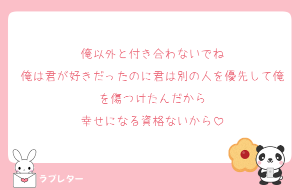俺以外と付き合わないでね
俺は君が好きだったのに君は別の人を優先して俺を傷つけたんだから
幸せになる資格ないから