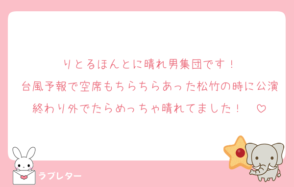 りとるほんとに晴れ男集団です！
台風予報で空席もちらちらあった松竹の時に公演終わり外でたらめっちゃ晴れてました！☀️