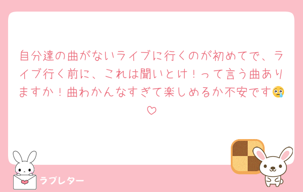 自分達の曲がないライブに行くのが初めてで、ライブ行く前に、これは聞いとけ！って言う曲ありますか！曲わかんなすぎて楽しめるか不安です😢