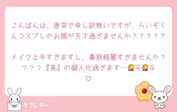 こんばんは、唐突で申し訳無いですが、らいぞくんコスプレのお顔が天才過ぎませんか？？？？？
メイク上手すぎますし、鼻筋綺麗すぎませんか？？？？『美』の擬人化過ぎます…🤦‍♀️🤦‍♀️