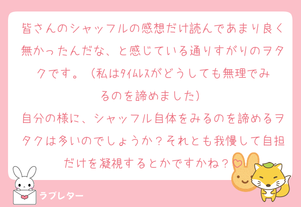皆さんのシャッフルの感想だけ読んであまり良く無かったんだな、と感じている通りすがりのヲタクです。（私はﾀｲﾑﾚｽがどうしても無理でみるのを諦めました）
自分の様に、シャッフル自体をみるのを諦めるヲタクは多いのでしょうか？それとも我慢して自担だけを凝視するとかですかね？