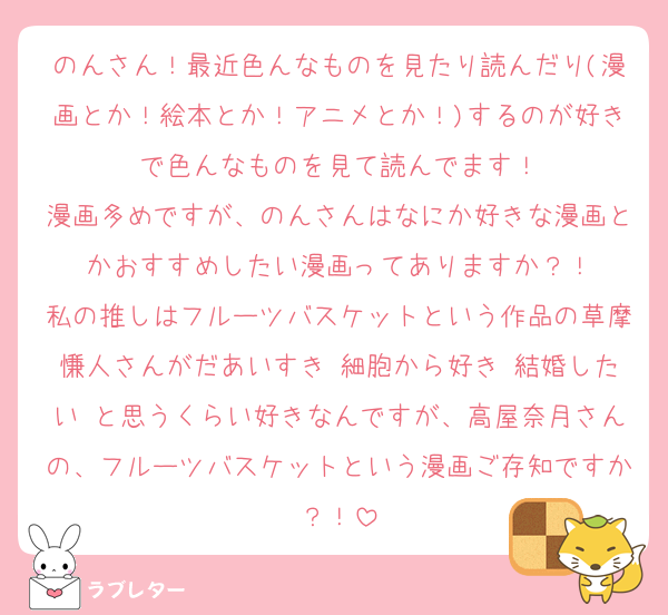 のんさん！最近色んなものを見たり読んだり(漫画とか！絵本とか！アニメとか！)するのが好きで色んなものを見て読んでます！
漫画多めですが、のんさんはなにか好きな漫画とかおすすめしたい漫画ってありますか？！
私の推しはフルーツバスケットという作品の草摩慊人さんがだあいすき♡細胞から好き♡結婚したい♡と思うくらい好きなんですが、高屋奈月さんの、フルーツバスケットという漫画ご存知ですか？！